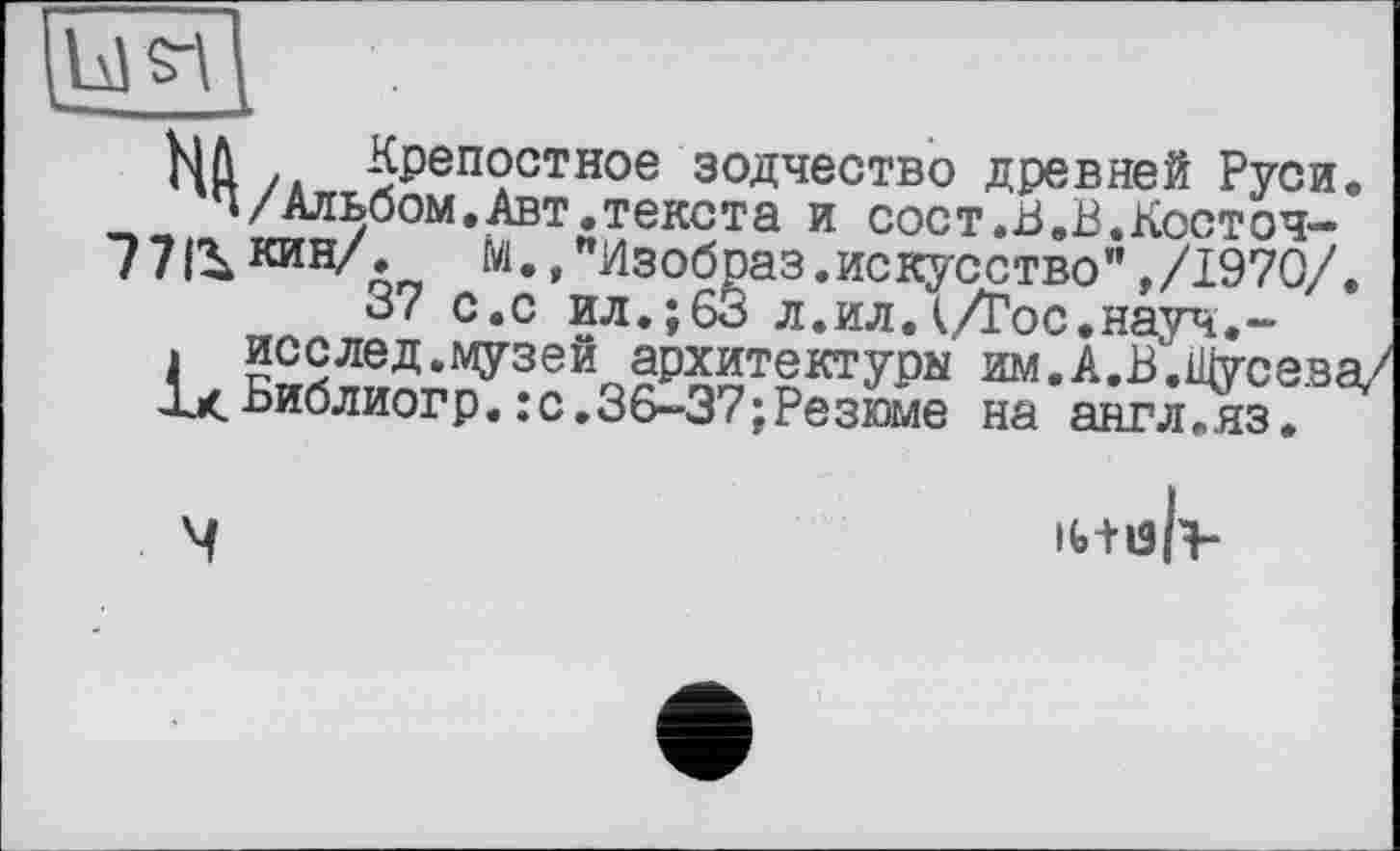 ﻿Н Л /Л Целостное зодчество древней Руси. "/Альбом.Авт.текста и сост.В.В.Косточ-771^ «ин/. м.."Изобраз.искусство",/1970/.
37 с.с ил.;63 л.ил.(/Гос.науч.-
> исслед.музей архитектуры им.А.В.Щусева/ У<Библиогр. : с.36-37; Резюме на англ.яз.
